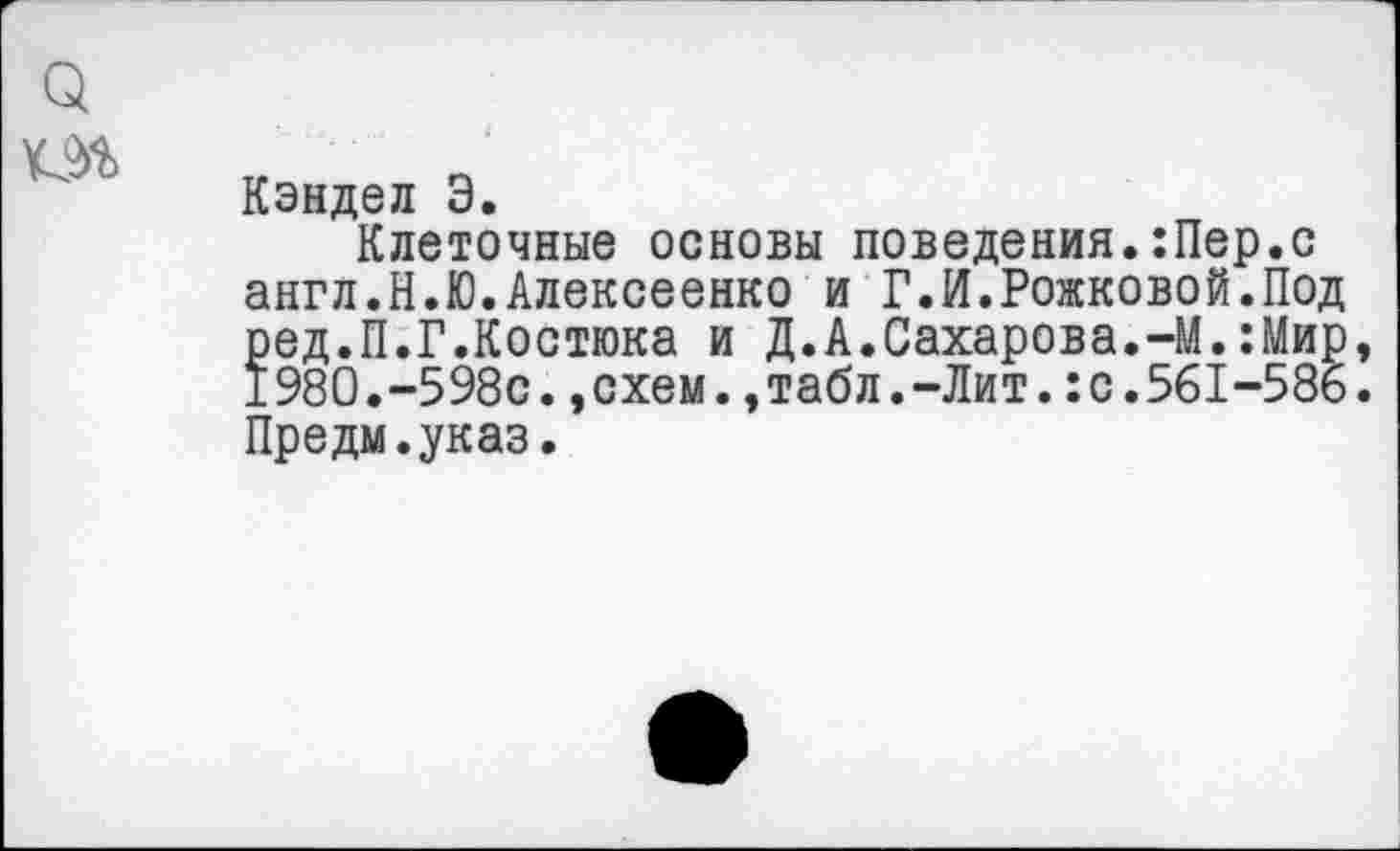 ﻿Q Ш
Кэндел Э.
Клеточные основы поведения.:Пер.с англ.Н.Ю.Алексеенко и Г.И.Рожковой.Под ред.П.Г.Костюка и Д.А.Сахарова.-М.:Мир, 1980.-598с.»схем.,табл.-Лит.:с.561-586. Предм.указ.